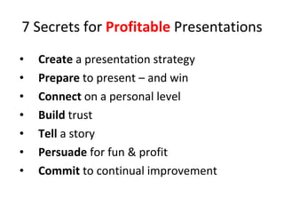 7 Secrets for  Profitable  Presentations Create  a presentation strategy Prepare  to present – and win  Connect  on a personal level Build  trust Tell  a story Persuade  for fun & profit Commit  to continual improvement  