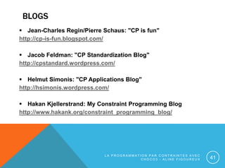 BLOGS
 Jean-Charles Regin/Pierre Schaus: "CP is fun"
http://cp-is-fun.blogspot.com/
 Jacob Feldman: "CP Standardization ...