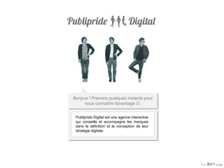 Bonjour ! Prenons quelques instants pour
     nous connaître davantage .


 Publipride Digital est une agence interactive
 qui conseille et accompagne les marques
 dans la définition et la conception de leur
 stratégie digitale.
 