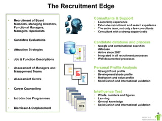 The Recruitment Edge
                                           Consultants & Support
•   Recruitment of Board                   •   Leadership experience
    Members, Managing Directors,           •   Extensive recruitment and search experience
    Functional Managers,                   •   The entire team, not only a few consultants
    Managers, Specialists                  •   Consultant with a strong support ratio


•   Candidate Evaluations
                                           Candidate database and process
                                           •   Google and combinational search in
•   Attraction Strategies                      database
                                           •   Active since 2007
                                           •   Integrated in all recruitment processes
•   Job & Function Descriptions            •   Well documented processes


•   Assessment of Managers and             Personal Profile Analysis
    Management Teams                       •   Strength/front profile
                                           •   Development/shade profile
                                           •   Motivation and value profile
•   Assessment Centre
                                           •   Solid Danish and International validation

•   Career Counselling
                                           Intelligence Test
                                           •   Words, numbers and figures
•   Introduction Programmes                •   Learning
                                           •   General knowledge
                                     HTS   •   Solid Danish and International validation
•   Dismissal & Outplacement
 