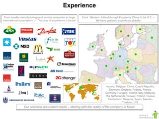 Experience
 From smaller manufacturing- and service companies to large     From Western Jutland through Europe by China to the U.S. –
international corporations – The base of experience is broad!            We have gathered experience globally




                                                                                  Austria, Belgium, China, Czech Republic,
                                                                                    Denmark, England, Finland, France,
                                                                                  Germany, Hungary, Ireland, Italy, Malaysia,
                                                                                  The Netherlands, Norway, Poland, Russia,
                                                                                   Switzerland, Slovenia, Spain, Sweden,
                                                                                                Thailand, U.S.
                 Our solutions are custom made – starting with the reality of the company in focus!
 