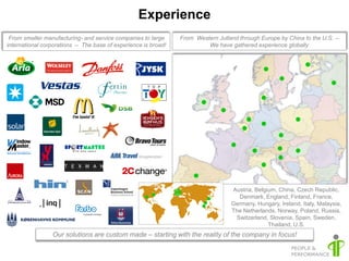 Experience
 From smaller manufacturing- and service companies to large     From Western Jutland through Europe by China to the U.S. –
international corporations – The base of experience is broad!            We have gathered experience globally




                                                                                  Austria, Belgium, China, Czech Republic,
                                                                                    Denmark, England, Finland, France,
                                                                                  Germany, Hungary, Ireland, Italy, Malaysia,
                                                                                  The Netherlands, Norway, Poland, Russia,
                                                                                   Switzerland, Slovenia, Spain, Sweden,
                                                                                                Thailand, U.S.
                 Our solutions are custom made – starting with the reality of the company in focus!
 