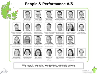 People & Performance A/S


                          Kasper Urth        Torben Nørby          Niels Prehn       Anders Jørgensen      Jeppe Rimmen          Jens Duedahl
                        Executive Officer   Executive Officer    Executive Officer    Senior Consultant   Senior Consultant     Senior Consultant




 Carsten Juul Carlsen   Mogens Fog          Martine Midjord     Carsten Leth Hansen Bjarne Lauridsen      Tine Maud Belfiore     Camilla Wolff
   Senior Consultant  Senior Consultant     Senior Consultant     Senior Consultant Senior Consultant      Senior Consultant    Senior Consultant




Charlotte Kehlet Godt Doth Schmüchker         Per Pilgaard      Jesper Staack Krab    Jeppe Dalgaard      Mads G. Tørnqvist
  Senior Consultant   Senior Consultant     Senior Consultant    Senior Consultant      Consultant           Consultant




    Marie Juelshøj      Charlotte Holtze      Anja Mansur          Malene Lyse        Else Bartholdy      Marianne Skriver     Stine Kjær Pilgaard
  Head of Back Office    HR Coordinator      HR Coordinator         Legaard           HR Coordinator          Nielsen                Trainee
                                                                    Controller                             HR Coordinator




                        We recruit, we train, we develop, we dare advise
 