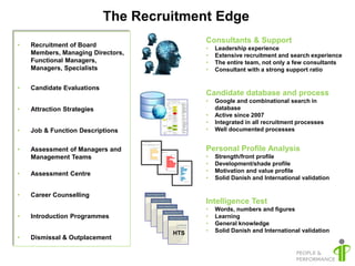 The Recruitment Edge
                                           Consultants & Support
•   Recruitment of Board                   •   Leadership experience
    Members, Managing Directors,           •   Extensive recruitment and search experience
    Functional Managers,                   •   The entire team, not only a few consultants
    Managers, Specialists                  •   Consultant with a strong support ratio


•   Candidate Evaluations
                                           Candidate database and process
                                           •   Google and combinational search in
•   Attraction Strategies                      database
                                           •   Active since 2007
                                           •   Integrated in all recruitment processes
•   Job & Function Descriptions            •   Well documented processes


•   Assessment of Managers and             Personal Profile Analysis
    Management Teams                       •   Strength/front profile
                                           •   Development/shade profile
                                           •   Motivation and value profile
•   Assessment Centre
                                           •   Solid Danish and International validation

•   Career Counselling
                                           Intelligence Test
                                           •   Words, numbers and figures
•   Introduction Programmes                •   Learning
                                           •   General knowledge
                                     HTS   •   Solid Danish and International validation
•   Dismissal & Outplacement
 
