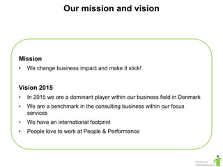 Our mission and vision




Mission
•   We change business impact and make it stick!


Vision 2015
•   In 2015 we are a dominant player within our business field in Denmark
•   We are a benchmark in the consulting business within our focus
    services
•   We have an international footprint
•   People love to work at People & Performance
 