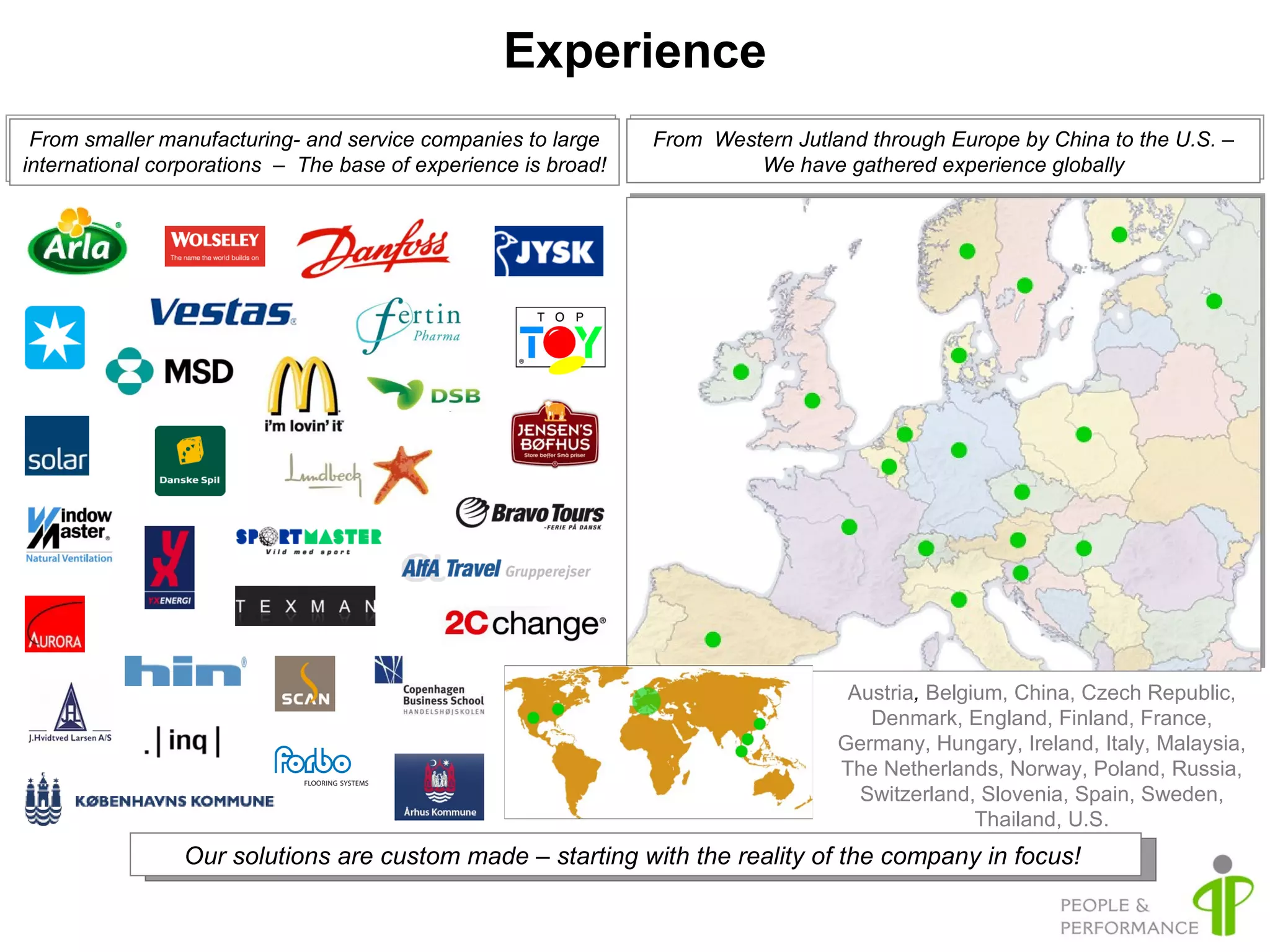 Experience From smaller manufacturing- and service companies to large international corporations  –  The base of experience is broad! From  Western Jutland through Europe by China to the U.S. – We have gathered experience globally Our solutions are custom made – starting with the reality of the company in focus!  Austria ,  Belgium, China, Czech Republic, Denmark, England, Finland, France, Germany, Hungary, Ireland, Italy, Malaysia, The Netherlands, Norway, Poland, Russia, Switzerland, Slovenia, Spain, Sweden, Thailand, U.S. 