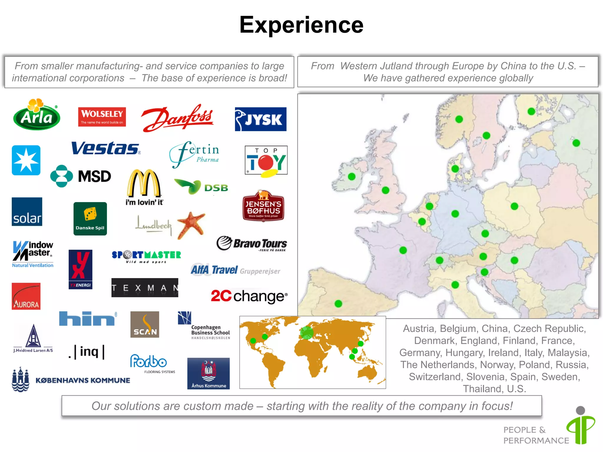 Experience
 From smaller manufacturing- and service companies to large     From Western Jutland through Europe by China to the U.S. –
international corporations – The base of experience is broad!            We have gathered experience globally




                                                                                  Austria, Belgium, China, Czech Republic,
                                                                                    Denmark, England, Finland, France,
                                                                                  Germany, Hungary, Ireland, Italy, Malaysia,
                                                                                  The Netherlands, Norway, Poland, Russia,
                                                                                   Switzerland, Slovenia, Spain, Sweden,
                                                                                                Thailand, U.S.
                 Our solutions are custom made – starting with the reality of the company in focus!
 