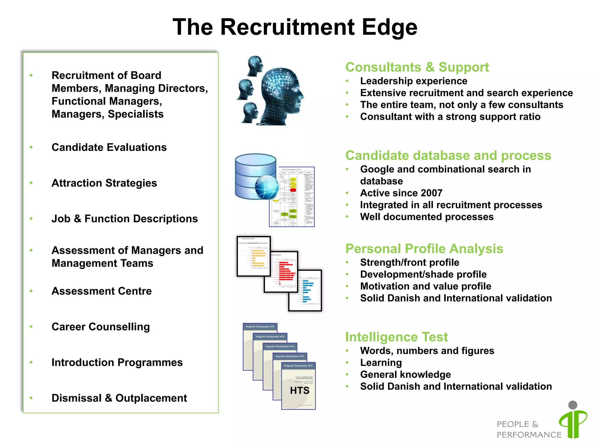 The Recruitment Edge
                                           Consultants & Support
•   Recruitment of Board                   •   Leadership experience
    Members, Managing Directors,           •   Extensive recruitment and search experience
    Functional Managers,                   •   The entire team, not only a few consultants
    Managers, Specialists                  •   Consultant with a strong support ratio


•   Candidate Evaluations
                                           Candidate database and process
                                           •   Google and combinational search in
•   Attraction Strategies                      database
                                           •   Active since 2007
                                           •   Integrated in all recruitment processes
•   Job & Function Descriptions            •   Well documented processes


•   Assessment of Managers and             Personal Profile Analysis
    Management Teams                       •   Strength/front profile
                                           •   Development/shade profile
                                           •   Motivation and value profile
•   Assessment Centre
                                           •   Solid Danish and International validation

•   Career Counselling
                                           Intelligence Test
                                           •   Words, numbers and figures
•   Introduction Programmes                •   Learning
                                           •   General knowledge
                                     HTS   •   Solid Danish and International validation
•   Dismissal & Outplacement
 