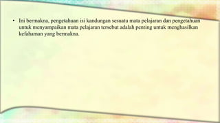 • Ini bermakna, pengetahuan isi kandungan sesuatu mata pelajaran dan pengetahuan
untuk menyampaikan mata pelajaran tersebut adalah penting untuk menghasilkan
kefahaman yang bermakna.
 