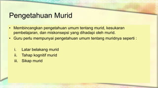Pengetahuan Murid
• Membincangkan pengetahuan umum tentang murid, kesukaran
pembelajaran, dan miskonsepsi yang dihadapi oleh murid.
• Guru perlu mempunyai pengetahuan umum tentang muridnya seperti :
i. Latar belakang murid
ii. Tahap kognitif murid
iii. Sikap murid
 