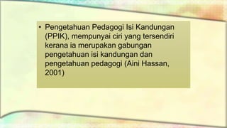 • Pengetahuan Pedagogi Isi Kandungan
(PPIK), mempunyai ciri yang tersendiri
kerana ia merupakan gabungan
pengetahuan isi kandungan dan
pengetahuan pedagogi (Aini Hassan,
2001)
 