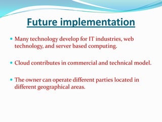 Future implementation
 Many technology develop for IT industries, web
technology, and server based computing.
 Cloud contributes in commercial and technical model.
 The owner can operate different parties located in
different geographical areas.
 