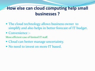 How else can cloud computing help small
businesses ?
 The cloud technology allows business owner to
simplify and also helps in better forecast of IT budget.
 Convenience :-
More efficient case of limited IT staff.
 Cloud can better manage uncertainty.
 No need to invest on more IT based.
 