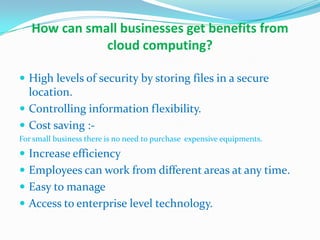 How can small businesses get benefits from
cloud computing?
 High levels of security by storing files in a secure
location.
 Controlling information flexibility.
 Cost saving :-
For small business there is no need to purchase expensive equipments.
 Increase efficiency
 Employees can work from different areas at any time.
 Easy to manage
 Access to enterprise level technology.
 