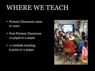 WHERE WE TEACH
• Primary Classroom 10am
to 12am
• Post-Primary Classroom
12.50pm to 2.40pm
• 1:1 bedside teaching
9.30am t...