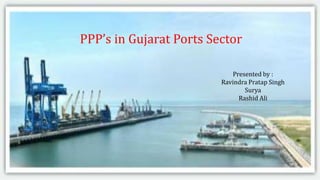 Private Sector Participation in
Ports
Submitted by
Shyam Anandjiwala(2014CEC2720)
Aditi Rajbansh (2014CEC2718)
PPP’s in Gujarat Ports Sector
Presented by :
Ravindra Pratap Singh
Surya
Rashid Ali
 