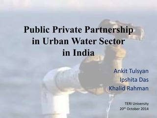 Public Private Partnership 
in Urban Water Sector 
in India 
Ankit Tulsyan 
Ipshita Das 
Khalid Rahman 
TERI University 
20th October 2014 
 