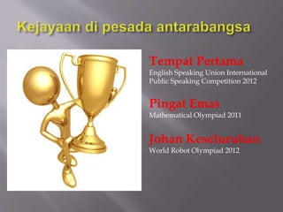 Tempat Pertama
English Speaking Union International
Public Speaking Competition 2012
Pingat Emas
Mathematical Olympiad 2011
Johan Keseluruhan
World Robot Olympiad 2012
 