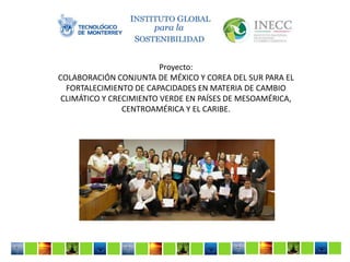 Proyecto:
COLABORACIÓN CONJUNTA DE MÉXICO Y COREA DEL SUR PARA EL
FORTALECIMIENTO DE CAPACIDADES EN MATERIA DE CAMBIO
CLIMÁTICO Y CRECIMIENTO VERDE EN PAÍSES DE MESOAMÉRICA,
CENTROAMÉRICA Y EL CARIBE.

 