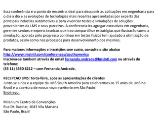 Essa conferência e o ponto de encontro ideal para descobrir as aplicações em engenharia para o dia a dia e as evoluções de tecnologias mais recentes apresentadas por experts das principais industias automotivas e para vivenciar testes e simulações de soluções provenientes da LMS e seus parceiros. A conferencia ira agregar executivos em engenharia, gerentes seniors e experts tecnicos que irao compartilhar estratégias que ilustrarão como a simulação, apoiada pelo progresso continuo em testes físicos tem ajudado a otimização de produtos, assim como nos processos para desenvolvimento dos mesmos. Para maiores informações e inscrições sem custo, consulte o site abaixo http://www.lmsintl.com/conferences/southamericaInscreva-se tambem através do email fernanda.andrade@lmsintl.com ou através do telefone:(55 11) 3550 8212 – com Fernanda Andrade. RECEPCAO LMS: Terca-feira, após as apresentações de clientesJunte-se a nos e a equipe da LMS South America para celebrarmos os 15 anos de LMS no Brasil e a abertura de nosso novo escritorio em São Paulo!Endereço: Milenium Centro de ConvençõesRua Dr. Bacelar, 1043 Vila MarianaSão Paulo, Brazil