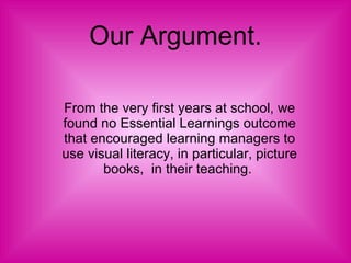 Our Argument. From the very first years at school, we found no Essential Learnings outcome that encouraged learning managers to use visual literacy, in particular, picture books,  in their teaching.  