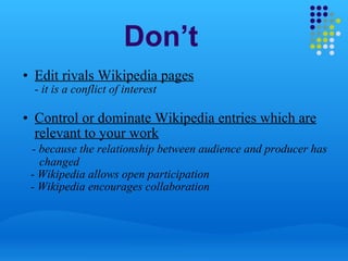 Don’t Edit rivals Wikipedia pages - it is a conflict of interest   Control or dominate Wikipedia entries which are relevant to your work        - because the relationship between audience and producer has          changed      - Wikipedia allows open participation      - Wikipedia encourages collaboration 