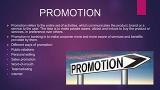 PROMOTION
 Promotion refers to the entire set of activities, which communicates the product, brand or a
service to the user. The idea is to make people aware, attract and induce to buy the product or
services, in preference over others.
 Promotion in banking is to make customer more and more aware of services and benefits
provided by them.
 Different ways of promotion:
 Public relations
 Personal selling
 Sales promotion
 Word-of-mouth
 Telemarketing
 internet
 