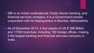 • SBI is an Indian multinational, Public Sector banking, and
financial services company. It is a Government-owned
corporation with its headquarters in Mumbai, Maharashtra.
• As of December 2013, it had assets of US $ 388 Billion
and 17000 branches, including 190 foreign offices, making
it the largest banking and financial services company in
India.
 