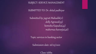 SUBJECT: SERVICE MANAGEMENT
SUBMITTED TO: Dr. shital padhiyar
Submitted by: jagruti Mahadik(11)
dolly Agrawal(35)
hemisha Kapadia(45)
mahernaz karanjia(46)
Topic: services in banking sector
Submission date: 26/03/2021
Class: tybba
 