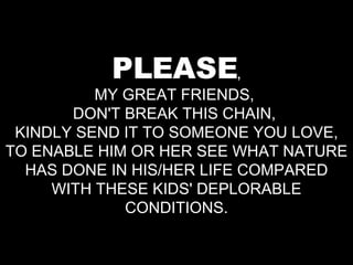PLEASE , MY GREAT FRIENDS,  DON'T BREAK THIS CHAIN,  KINDLY SEND IT TO SOMEONE YOU LOVE, TO ENABLE HIM OR HER SEE WHAT NATURE HAS DONE IN HIS/HER LIFE COMPARED WITH THESE KIDS' DEPLORABLE CONDITIONS. 