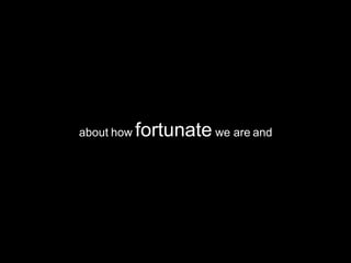 about how  fortunate  we are and 