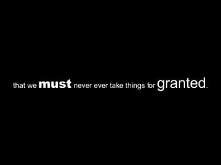 that we  must  never ever take things for  granted . 