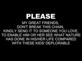 PLEASE , MY GREAT FRIENDS,  DON'T BREAK THIS CHAIN,  KINDLY SEND IT TO SOMEONE YOU LOVE, TO ENABLE HIM OR HER SEE WHAT NATURE HAS DONE IN HIS/HER LIFE COMPARED WITH THESE KIDS' DEPLORABLE 