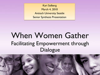 When Women Gather Facilitating Empowerment through Dialogue Kari Solberg March 4, 2010 Antioch University Seattle Senior Synthesis Presentation 