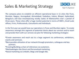 Sales & Marketing Strategy
The company plans to establish an efficient operational base in 11 cities like Pune,
Mumbai, Nagpur, Aurangabad, Ahmedabad, Vadodara, Indore, Bhopal, Hyderabad,
Bengaluru and Goa encompassing nearby states of Maharashtra over a period of
three years. These cities offer a huge market potential in terms of SME’s, Small-scale
offices, Firms, Professionals, Consultants and Individuals.

In the first year we would have our operations in Pune and Mumbai region. To create
awareness amongst this segment of potential clients about our services and to reach
and provide them with our services we plan for following marketing strategies:

Create awareness and reach out to a large segment via conferences, exhibitions,
events and seminars.
Best possible utilization of our network through promoters, colleagues and key
    partners.
Creating/Building a chain of references via customers.
Methodologies like Direct and Personalized marketing.
Social marketing via Linkedin, Blogs and Google Ads.
 