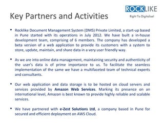 Key Partners and Activities
 Rocklike Document Management System (DMS) Private Limited, a start-up based
  in Pune started with its operations in July 2012. We have built a in-house
  development team, comprising of 6 members. The company has developed a
  beta version of a web application to provide its customers with a system to
  store, update, maintain, and share data in a very user friendly way.

 As we are into online data management, maintaining security and authenticity of
  the user’s data is of prime importance to us. To facilitate the seamless
  implementation of the same we have a multifaceted team of technical experts
  and consultants.

 Our web application and data storage is to be hosted on cloud servers and
  services provided by Amazon Web Services. Marking its presence on an
  international level, Amazon is best known to provide highly reliable and scalable
  services.

 We have partnered with e-Zest Solutions Ltd, a company based in Pune for
  secured and efficient deployment on AWS Cloud.
 