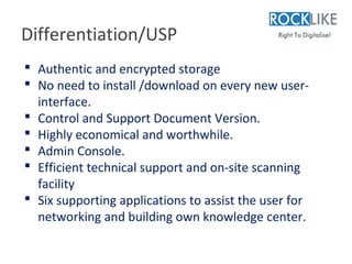 Differentiation/USP
 Authentic and encrypted storage
 No need to install /download on every new user-
  interface.
 Control and Support Document Version.
 Highly economical and worthwhile.
 Admin Console.
 Efficient technical support and on-site scanning
  facility
 Six supporting applications to assist the user for
  networking and building own knowledge center.
 