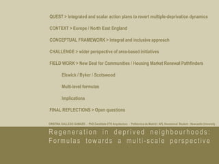 QUEST > Integrated and scalar action plans to revert multiple-deprivation dynamics

CONTEXT > Europe / North East England

CONCEPTUAL FRAMEWORK > Integral and inclusive approach

CHALLENGE > wider perspective of area-based initiatives

FIELD WORK > New Deal for Communities / Housing Market Renewal Pathfinders

         Elswick / Byker / Scotswood

         Multi-level formulas

         Implications

FINAL REFLECTIONS > Open questions

CRISTINA GALLEGO GAMAZO - PhD Candidate ETS Arquitectura - Politécnica de Madrid / APL Occasional Student - Newcastle University


Regeneration in deprived neighbourhoods:
Formulas towards a multi-scale perspective
 
