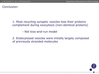 Conclusion:
1. Most recycling synaptic vesicles lose their proteins
complement during exocytosis (non-identical proteins)
- Not kiss-and-run model
2. Endocytosed vesicles were initially largely composed
of previously stranded molecules
Department of Neuroscience & Pharmachology
 