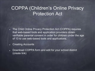 COPPA (Children’s Online Privacy
Protection Act
The Child Online Privacy Protection Act (COPPA) requires
that web-based tools and application providers obtain
verifiable parental consent in order for children under the age
of 13 to use web-based tools and applications.
Creating Accounts
Download COPPA form and edit for your school district
(create link)
 