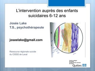 L’intervention auprès des enfants
suicidaires 6-12 ans
Josée Lake
T.S., psychothérapeute
joseelake@gmail.com
Ressource régionale suicide
du CISSS de Laval
 