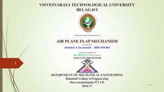 VISVESVARAYA TECHNOLOGICAL UNIVERSITY
BELAGAVI
Technical Seminar Presentation On
AIR PLANE FLAP MECHANISM
Presented by
Abhishek S Turamandi 4BB13ME003
Under the Guidance of
Mr. DEEPU C.N BE.M. TECH
ASSISTANT PROFESSOR
DEPARTMENT OF MECHANICAL ENGINEERING
Bahubali College of Engineering
Shravanabelagola-573 135
2016-17
4/4/2017
1
 