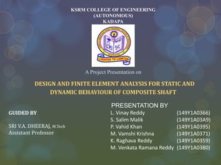 PRESENTATION BY
L. Vinay Reddy (149Y1A0366)
S. Salim Malik (149Y1A03A9)
P. Vahid Khan (149Y1A0395)
M. Vamshi Krishna (149Y1A0371)
K. Raghava Reddy (149Y1A0359)
M. Venkata Ramana Reddy (149Y1A0380)
KSRM COLLEGE OF ENGINEERING
(AUTONOMOUS)
KADAPA
A Project Presentation on
DESIGN AND FINITE ELEMENT ANALYSIS FOR STATIC AND
DYNAMIC BEHAVIOUR OF COMPOSITE SHAFT
GUIDED BY
SRI V.A. DHEERAJ, M.Tech
Assistant Professor
 