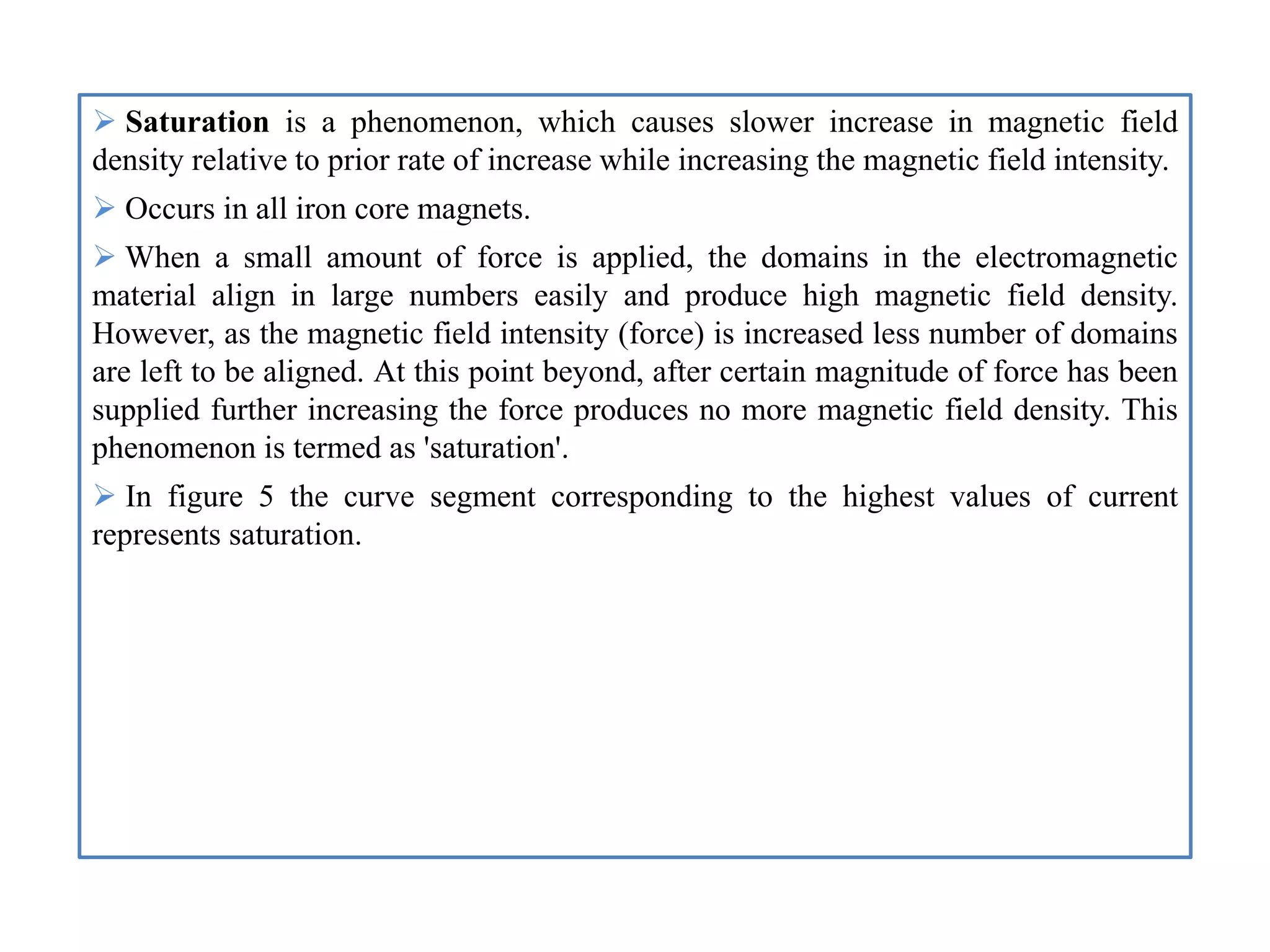  Saturation is a phenomenon, which causes slower increase in magnetic field
density relative to prior rate of increase while increasing the magnetic field intensity.
 Occurs in all iron core magnets.
 When a small amount of force is applied, the domains in the electromagnetic
material align in large numbers easily and produce high magnetic field density.
However, as the magnetic field intensity (force) is increased less number of domains
are left to be aligned. At this point beyond, after certain magnitude of force has been
supplied further increasing the force produces no more magnetic field density. This
phenomenon is termed as 'saturation'.
 In figure 5 the curve segment corresponding to the highest values of current
represents saturation.
 