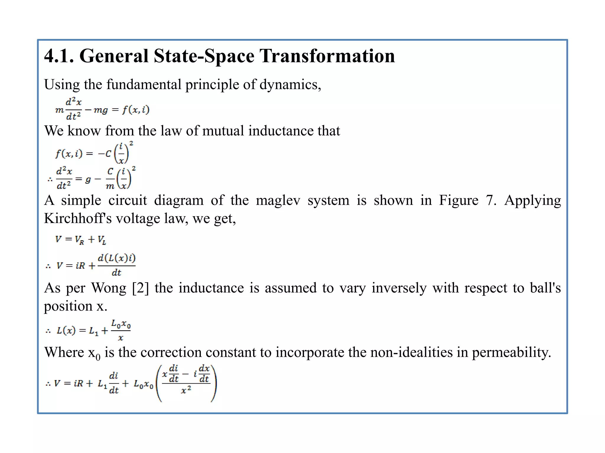 4.1. General State-Space Transformation
Using the fundamental principle of dynamics,
We know from the law of mutual inductance that
A simple circuit diagram of the maglev system is shown in Figure 7. Applying
Kirchhoff's voltage law, we get,
As per Wong [2] the inductance is assumed to vary inversely with respect to ball's
position x.
Where x0 is the correction constant to incorporate the non-idealities in permeability.
 