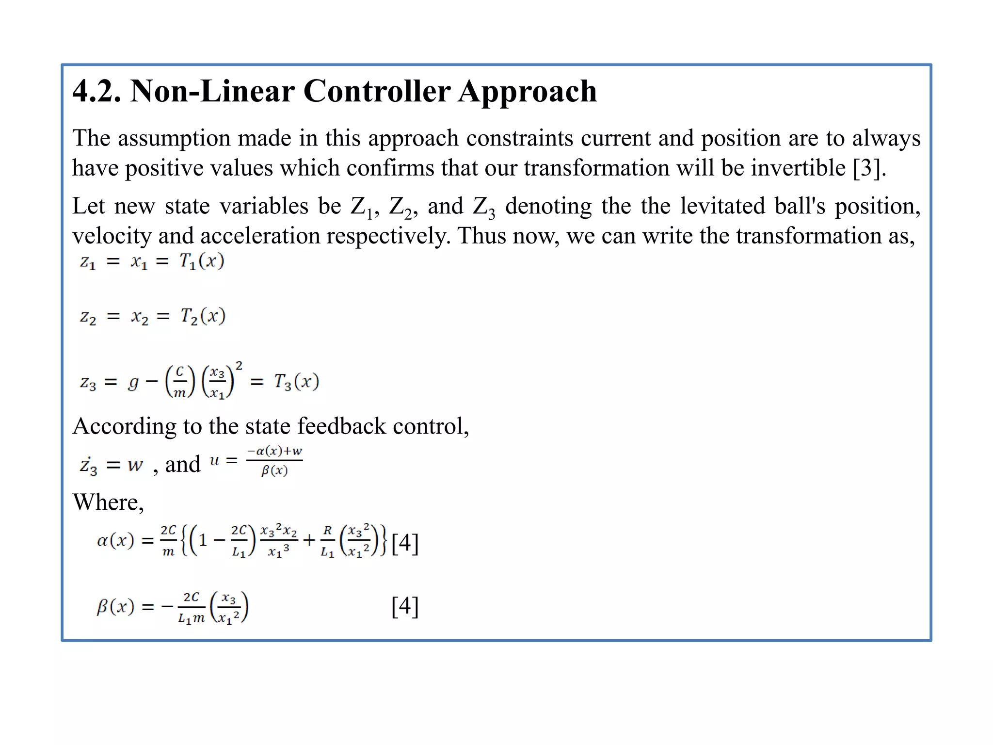 4.2. Non-Linear Controller Approach
The assumption made in this approach constraints current and position are to always
have positive values which confirms that our transformation will be invertible [3].
Let new state variables be Z1, Z2, and Z3 denoting the the levitated ball's position,
velocity and acceleration respectively. Thus now, we can write the transformation as,
According to the state feedback control,
, and
Where,
[4]
[4]
 