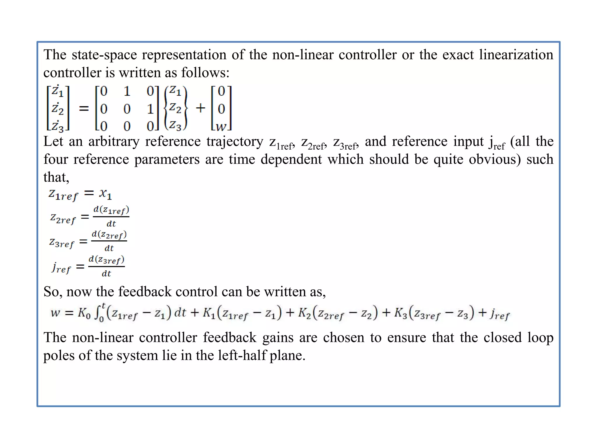 The state-space representation of the non-linear controller or the exact linearization
controller is written as follows:
Let an arbitrary reference trajectory z1ref, z2ref, z3ref, and reference input jref (all the
four reference parameters are time dependent which should be quite obvious) such
that,
So, now the feedback control can be written as,
The non-linear controller feedback gains are chosen to ensure that the closed loop
poles of the system lie in the left-half plane.
 
