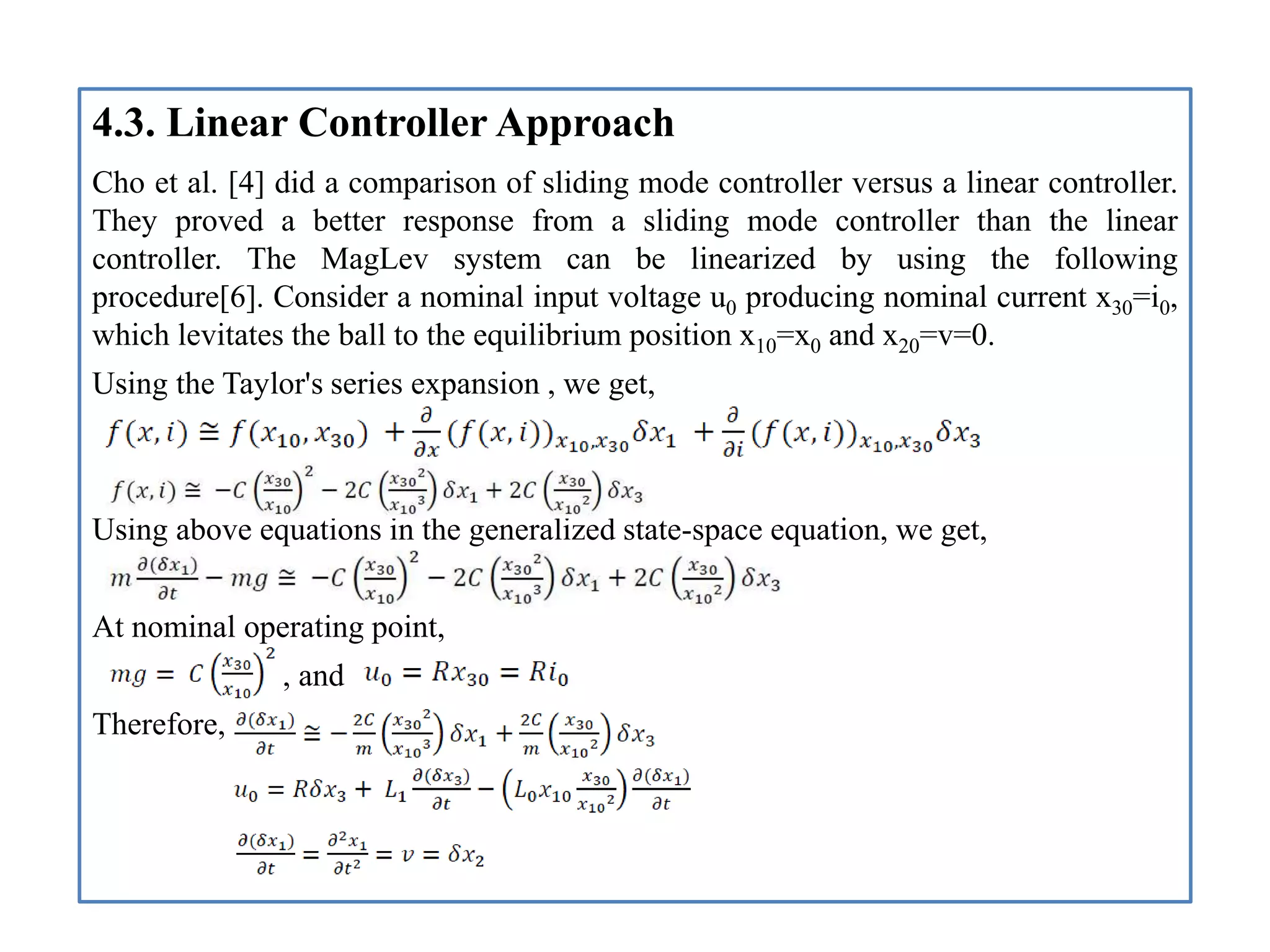 4.3. Linear Controller Approach
Cho et al. [4] did a comparison of sliding mode controller versus a linear controller.
They proved a better response from a sliding mode controller than the linear
controller. The MagLev system can be linearized by using the following
procedure[6]. Consider a nominal input voltage u0 producing nominal current x30=i0,
which levitates the ball to the equilibrium position x10=x0 and x20=v=0.
Using the Taylor's series expansion , we get,
Using above equations in the generalized state-space equation, we get,
At nominal operating point,
, and
Therefore,
 