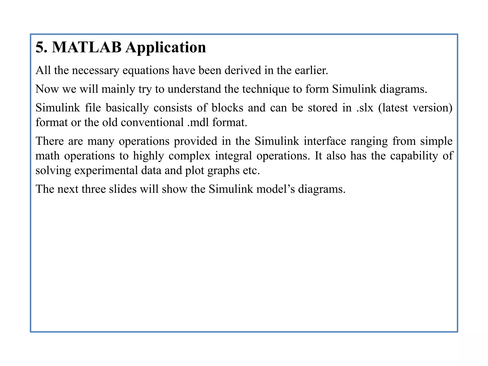 5. MATLAB Application
All the necessary equations have been derived in the earlier.
Now we will mainly try to understand the technique to form Simulink diagrams.
Simulink file basically consists of blocks and can be stored in .slx (latest version)
format or the old conventional .mdl format.
There are many operations provided in the Simulink interface ranging from simple
math operations to highly complex integral operations. It also has the capability of
solving experimental data and plot graphs etc.
The next three slides will show the Simulink model’s diagrams.
 
