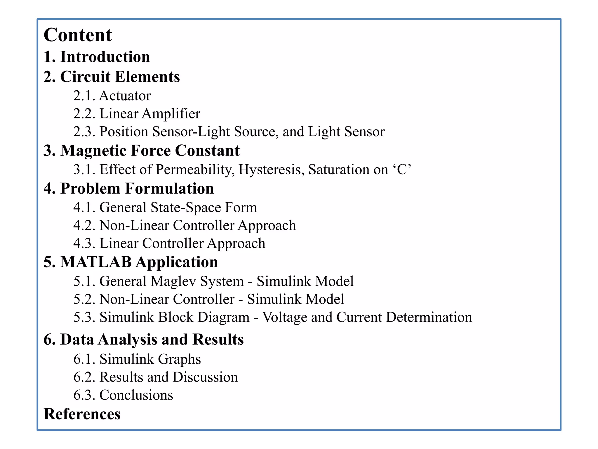 Content
1. Introduction
2. Circuit Elements
2.1. Actuator
2.2. Linear Amplifier
2.3. Position Sensor-Light Source, and Light Sensor
3. Magnetic Force Constant
3.1. Effect of Permeability, Hysteresis, Saturation on ‘C’
4. Problem Formulation
4.1. General State-Space Form
4.2. Non-Linear Controller Approach
4.3. Linear Controller Approach
5. MATLAB Application
5.1. General Maglev System - Simulink Model
5.2. Non-Linear Controller - Simulink Model
5.3. Simulink Block Diagram - Voltage and Current Determination
6. Data Analysis and Results
6.1. Simulink Graphs
6.2. Results and Discussion
6.3. Conclusions
References
 